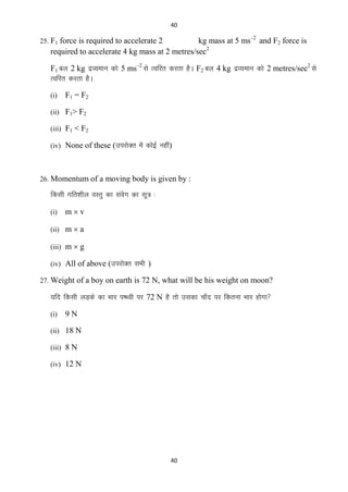 40

kg mass at 5 ms–2 and F2 force is
required to accelerate 4 kg mass at 2 metres/sec2

25. F1 force is required to accelerate 2

F1 cy 2 kg nzO;eku dks 5 ms–2 ls Rofjr djrk gSA F2 cy 4 kg nzO;eku dks 2 metres/sec2 ls
Rofjr djrk gSA
(i)

F1 = F2

(ii) F1> F2
(iii) F1 < F2
(iv) None of these (mijksDr esa dksbZ ugha)

26. Momentum of a moving body is given by :

fdlh xfr‛khy oLrq dk laox dk lw= %
s
(i)

mv

(ii) m  a
(iii) m  g
(iv) All of above (mijksDr lHkh )
27. Weight of a boy on earth is 72 N, what will be his weight on moon?

;fn fdlh yM+ds dk Hkkj i‘Foh ij 72 N gS rks mldk pk¡n ij fdruk Hkkj gksxk
(i)

9N

(ii) 18 N
(iii) 8 N
(iv) 12 N

40

 