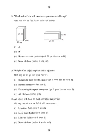 41

28. Which side of box will exert more pressure on table top?

ckDl dkl dkSu lk fljk est ij vf/kd nkc Mkysxk

(i)

A

(ii) B
(iii) Both exert same pressure (nksuksa fls ,d tSlk nkc Mkysaxs)
(iv) None of these (mijksDr esa dksbZ ugha)

29. Weight of an object at polar and at equator :

fdlh oLrq dk Hkkj /kzqo rFkk Hkwe/; js[kk ij %
(i)

Increasing from pole to equator (/kzqo ls Hkwe/; js[kk rd c<+rk gS)

(ii) Remain same (,d tSlk jgrk gS)
(iii) Decreasing from pole to equator (/kzqo ls Hkwe/; js[kk rd ?kVrk gS)
(iv) All of them (mijksDr lHkh)
30. An object will float on fluid only if its density is :

dksbZ OkLrq rjy ds lrg ij rSjrh gS ;fn mldk ?kuRo %
(i)

Less than fluid (rjy ls de gks)

(ii) More than fluid (rjy ls vf/kd gks)
(iii) Same as fluid (rjy ds leku gks)
(iv) None of these (mijksDr esa ls dksbZ ugha)

41

 