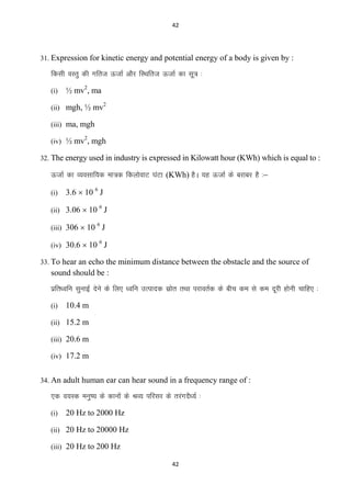 42

31. Expression for kinetic energy and potential energy of a body is given by :

fdlh oLrq dh xfrt ÅtkZ vkSj fLFkfrt ÅtkZ dk lw= %
(i)

½ mv2, ma

(ii) mgh, ½ mv

2

(iii) ma, mgh
2

(iv) ½ mv , mgh
32. The energy used in industry is expressed in Kilowatt hour (KWh) which is equal to :

ÅtkZ dk O;olkf;d ek=d fdyksokV ?kaVk (KWh) gSA ;g ÅtkZ ds cjkcj gS %&
(i)

3.6  10 6 J

(ii) 3.06  10 J
6

(iii) 306  10 J
6

(iv) 30.6  10 J
6

33. To hear an echo the minimum distance between the obstacle and the source of

sound should be :
izfr/ofu lqukbZ nsus ds fy, /ofu mRiknd lzkr rFkk ijkorZd ds chp de ls de nwjh gksuh pkfg, %
s
(i)

10.4 m

(ii) 15.2 m
(iii) 20.6 m
(iv) 17.2 m
34. An adult human ear can hear sound in a frequency range of :

,d o;Ld euq’; ds dkuksa ds JO; ifjlj ds rjaxnS/;Z %
(i)

20 Hz to 2000 Hz

(ii) 20 Hz to 20000 Hz
(iii) 20 Hz to 200 Hz
42

 