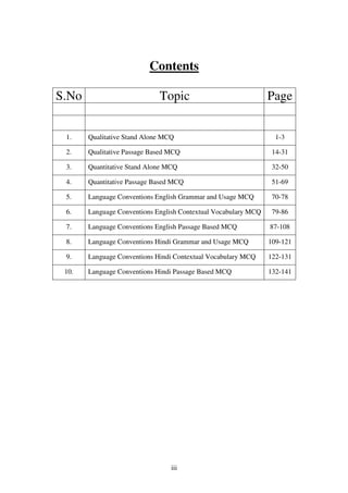 Contents
S.No

Topic

Page

1.

Qualitative Stand Alone MCQ

2.

Qualitative Passage Based MCQ

14-31

3.

Quantitative Stand Alone MCQ

32-50

4.

Quantitative Passage Based MCQ

51-69

5.

Language Conventions English Grammar and Usage MCQ

70-78

6.

Language Conventions English Contextual Vocabulary MCQ

79-86

7.

Language Conventions English Passage Based MCQ

87-108

8.

Language Conventions Hindi Grammar and Usage MCQ

109-121

9.

Language Conventions Hindi Contextual Vocabulary MCQ

122-131

10.

Language Conventions Hindi Passage Based MCQ

132-141

iii

1-3

 
