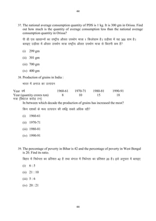 44

37. The national average consumption quantity of PDS is 1 kg. It is 300 gm in Orissa. Find

out how much is the quantity of average consumption less than the national average
consumption quantity in Orissa?

ih Mh ,l [kk|kUuksa dk jk’Vªh; vkSlr miHkksx ek=k 1 fdyksxzke gSA mM+hlk esa ;g 300 xzke gSA
crkb, mM+hlk esa vkSlr miHkksx ek=k jk’Vªh; vkSlr miHkksx ek=k ls fdruh de gS
(i)

299 gm

(ii) 301 gm
(iii) 700 gm
(iv) 400 gm
38. Production of grains in India :

Hkkjr esa vukt dk mRiknu
Year o’kZ
Year (quantity crores ton)

1960-61
8

1970-71
10

1980-81
15

1990-91
18

Ek=k ¼fDoaVy djksM+ Vu½
In between which decade the production of grains has increased the most?

fdu n‛kdksa ds e/; mRiknu dh o‘f) lcls vf/kd jgh
(i)

1960-61

(ii) 1970-71
(iii) 1980-81
(iv) 1990-91

39. The percentage of poverty in Bihar is 42 and the percentage of poverty in West Bengal

is 20. Find its ratio.

fcgkj esa fu/kZurk dk izfr‛kr 42 gS rFkk caxky esa fu/kZurk dk izfr‛kr 20 gSA bls vuqikr esa crkb,
(i)

6:5

(ii) 21 : 10
(iii) 5 : 6
(iv) 20 : 21

44

 