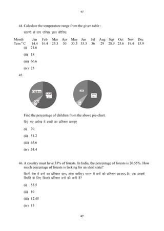 47

44. Calculate the temperature range from the given table :

lkj.kh ls rki ifjlj Kkr dhft,
Month
Tem o C
(i)

Jan
14.4
21.6

Feb
16.4

Mar
23.3

Apr
30

May Jun
33.3 33.3

Jul
36

Aug Sep Oct
29 28.9 25.6

Nov
19.4

Dec
15.9

(ii) 18
(iii) 66.6
(iv) 25
45.

Find the percentage of children from the above pie-chart.

fn, x, vkjs[k esa cPpksa dk izfr‛kr crkb,
(i)

70

(ii) 51.2
(iii) 65.6
(iv) 34.4

46. A country must have 33% of forests. In India, the percentage of forests is 20.55%. How

much percentage of forests is lacking for an ideal state?

fdlh ns‛k esa ouksa dk izfr‛kr 33% gksuk pkfg,A Hkkjr esa ouksa dks izfr‛kr 20-55% gSA ,d vkn‛kZ
fLFkfr ds fy, fdrus izfr‛kr ouksa dh deh gS
(i)

55.5

(ii) 10
(iii) 12.45
(iv) 15
47

 