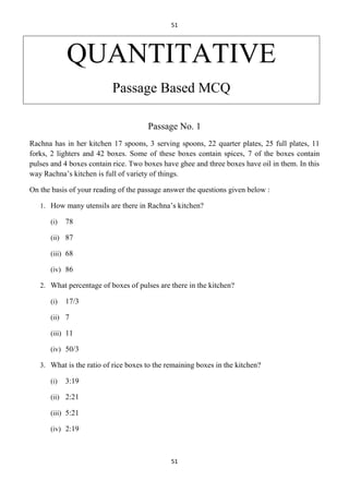51

QUANTITATIVE
Passage Based MCQ
Passage No. 1
Rachna has in her kitchen 17 spoons, 3 serving spoons, 22 quarter plates, 25 full plates, 11
forks, 2 lighters and 42 boxes. Some of these boxes contain spices, 7 of the boxes contain
pulses and 4 boxes contain rice. Two boxes have ghee and three boxes have oil in them. In this
way Rachna’s kitchen is full of variety of things.
On the basis of your reading of the passage answer the questions given below :
1. How many utensils are there in Rachna’s kitchen?
(i)

78

(ii) 87
(iii) 68
(iv) 86
2. What percentage of boxes of pulses are there in the kitchen?
(i)

17/3

(ii) 7
(iii) 11
(iv) 50/3
3. What is the ratio of rice boxes to the remaining boxes in the kitchen?
(i)

3:19

(ii) 2:21
(iii) 5:21
(iv) 2:19

51

 