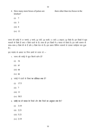 52

4. How many more boxes of pulses are

there other than rice boxes in the

kitchen?
(i)

7

(ii) 3
(iii) 4
(iv) 11

jpuk dh jlksbZ esa 17 pEeps] 3 peps] 22 IysVs]a 25 Fkkyh] 11 dkaVs] 2 ykbVj] 42 fMCcs gSaA bu fMCcksa esa dqN
elkyksa ds fMCcs gSa rFkk 7 fMCcs nkyksa ds gSaA lkFk gh bu fMCcksa esa 4 pkoy ds fMCcs gSaA bu lHkh lkeku ds
lkFk&lkFk 2 fMCcs ?kh ds gSa vkSj 3 fMCcs rsy ds gSaA bl izdkj fofHkUu lkekuksa ls mldk jlksbZ?kj Hkjk gqvk
gSA
bl x|ka”k ds vk/kkj ij fuEu iz”uksa ds mRrj nks %&
1- jpuk dh jlksbZ esa dqy fdrus crZu gSa
(i)

78

(ii) 87
(iii) 68
(iv) 86

2- jlksbZ esa nkyksa ds fMCck aका
(i)

प्रतिशि क्मा

gSa

17/3

(ii) 7
(iii) 11
(iv) 50/3

3-

यसोई घय भं चावर क
े

(i)

fMCcksa vkSj

शेष

fMCcksa

का अनुऩाि क्मा है ?

3:19

(ii) 2:21
(iii) 5:21
(iv) 2:19

52

 