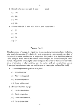 55

3. fgUnh vkSj rfey ckyus okys yksxksa dh la[;k
(i)

crkvksA

180

(ii) 600
(iii) 280
(iv) 380
4. ey;kye cksyus okyksa ls vaxzsth cksyus okyksa dh la[;k fdruh vf/kd gS
(i)

25

(ii) 50
(iii) 76
(iv) 67

Passage No. 3
The phenomenon of change of a liquid into its vapour at any temperature below its boiling
point is called evaporation. Wet clothes dry up in air due to the evaporation of water. Rate of
evaporation increases with increase in temperature. The particles in a liquid have different
kinetic energies. Some particles have lower kinetic energies and other have higher kinetic
energies. The particles having higher kinetic energies at the surface of the liquid overcome the
forces of attraction of other particles, leave the surface and get converted into vapour.
Evaporation is continuous process and particles keep on escaping the surface of the liquid.
1. At what temperature evaporation takes place?
(i)

At boiling point

(ii) Above boiling point
(iii) At room temperature
(iv) Below boiling point
2. How do wet clothes dry-up?
(i)

Due to condensation

(ii) Due to evaporation
(iii) Due to surface tension
(iv) Due to temperature
55

 