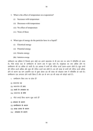 56

3. What is the effect of temperature on evaporation?
(i)

Increases with temperature

(ii) Decreases with temperature
(iii) No effect of temperature
(iv) None of these

4. What type of energy do the particles have in a liquid?
(i)

Electrical energy

(ii) Potential energy
(iii) Kinetic energy
(iv) Radiation energy

Ok’ihdj.k og izfØ;k gS ftlds }kjk dksbZ nzo vius DoFkukad ls Hkh de rki ij ok’i esa ifjofrZr gks tkrk
gSA xhys diM+s ty ds ok’ihdj.k ds dkj.k gok esa lw[k tkrs gSaA ok;qeaMy dk rki vf/kd gksus ij
ok’ihdj.k dh nj vf/kd gks tkrh gSA nzo voLFkk esa d.kksa dh xfrt ÅtkZ vyx&vyx gksrh gSA dqN d.kksa
dh xfrt ÅtkZ vf/kd vkSj dqN dh xfrt ÅtkZ de gksrh gSA nzo dh lrg ds d.kksa dh xfrt ÅtkZ vf/kd
gksus ds dkj.k ;g d.k vkd’kZ.k cy ls eqDr gksdj nzo dh lrg dks NksM+dj ok’i esa ifjofrZr gks tkrs gSaA
ok’ihdj.k ,d yxkrkj gksus okyh fØ;k gS vkSj nzo ds d.k nzo dh lrg dks NksM+rs jgrs gSaA
1- ok’ihdj.k fdl rki ij gksrk gS
(i)

DoFkukad

ऩय

(ii)

DoFkukad

से ऊऩय

(iii) कभये क िाऩभान ऩय
े
(iv)

DoFkukad

से नीचे

2- xhys diM+s fdl dkj.k lw[k tkrs gSa
(i) सॊघनन क कायण
े
(ii) वाष्ऩीकयण क कायण
े
(iii) सिह िनाव क कायण
े
(iv) िाऩभान क कायण
े

56

 