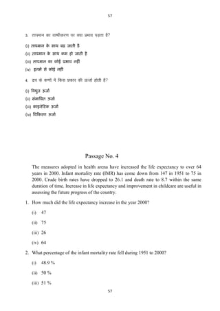 57

3- rkieku dk ok’ihdj.k ij D;k izHkko iM+rk gS
(i) िाऩभान क साथ फढ़ जािी है
े
(ii) िाऩभान क साथ कभ हो जािी है
े
(iii) िाऩभान का कोई प्रबाव नहीॊ
(iv) इनभं से कोई नहीॊ

4- nzo ds d.kksa esa fdl izdkj dh ÅtkZ gksrh gS
(i) ववद्युि ऊजाा
(ii) सॊबाववि ऊजाा
(iii) काइनेटिक ऊजाा
(iv) ववटकयण ऊजाा

Passage No. 4
The measures adopted in health arena have increased the life expectancy to over 64
years in 2000. Infant mortality rate (IMR) has come down from 147 in 1951 to 75 in
2000. Crude birth rates have dropped to 26.1 and death rate to 8.7 within the same
duration of time. Increase in life expectancy and improvement in childcare are useful in
assessing the future progress of the country.
1. How much did the life expectancy increase in the year 2000?
(i)

47

(ii) 75
(iii) 26
(iv) 64

2. What percentage of the infant mortality rate fell during 1951 to 2000?
(i)

48.9 %

(ii) 50 %
(iii) 51 %
57

 