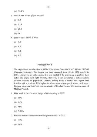59

(iv) 51.9 %

3- 1951 ls 2000 ds e/; o`f)nj D;k jgh
(i)

8.7

(ii) 17.4
(iii) 26.1
(iv) 64

4- 2000 esa e`R;qnj fdruh gks x;h
(i)

7.5

(ii) 8.7
(iii) 6.4
(iv) 6.2

Passage No. 5
The expenditure on education in 1951- 52 increases from 0.64% to 3.98% in 2002-03
(Budgetary estimate). The literacy rate have increased from 18% in 1951 to 65% in
2001. Literacy is not only a right, it is also needed if the citizen are to perform their
duties and enjoy their right properly. However, a vast difference is noticed across
different sections of population. Literacy among males is nearly 50% higher than
females and it is about 50% higher in urban areas as compared to the rural areas.
Literacy rates vary from 96% in some district of Kerala to below 30% in some parts of
Madhya Pradesh.
1. How much is the education budget after increasing in 2003?
(i)

18%

(ii) 64%
(iii) 96%
(iv) 3.98%

2. Find the increase in the education budget from 1951 to 2003.
(i)

47%

(ii) 96%
59

 