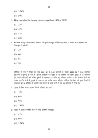 60

(iii) 3.34%
(iv) 50%

3. How much has the literacy rate increased from 1951 to 2001?
(i)

25%

(ii) 42%
(iii) 47%
(iv) 60%

4. In how many districts of Karela the percentage of literacy rate is more as compare to
Madya Pradesh?
(i)

30

(ii) 66
(iii) 65
(iv) 90

izfr”kr ds :i esa f”k{kk ij O;; 1951&52 ds 0-64 izfr”kr ls c<+dj 2002&03 esa 3-98 izfr”kr
¼ctVh; vuqeku½ gks x;k gSA blls lk{kjrk nj 1951 ds 18 izfr”kr ls c<+dj 2001 esa 65 izfr”kr
gks x;hA efgykvksa dh vis{kk iq:’kksa esa lk{kjrk nj djhc 50 izfr”kr vf/kd gS vkSj xzkeh.k {ks=ksa dh
vis{kk uxjh; {ks=ksa esa iq:’kksa esa lk{kjrk nj djhc ipkl izfr”kr vf/kd gSA dsjy ds dqN ftyksa esa
lk{kjrk nj 96 izfr”kr gS tcfd e/; izns”k ds dqN Hkkxksa esa ;g 30 izfr”kr ls uhps gSA
1- 2003 esa f”k{kk ctV c<+dj fdrus izfr”kr gks x;k
(i)

18%

(ii) 64%
(iii) 96%
(iv) 3.98%

2- 1951 ls 2003 esa f”k{kk ctV esa o`f) izfr”kr crkb,A
(i)

47%

(ii) 96%
(iii) 3.34%
60

 