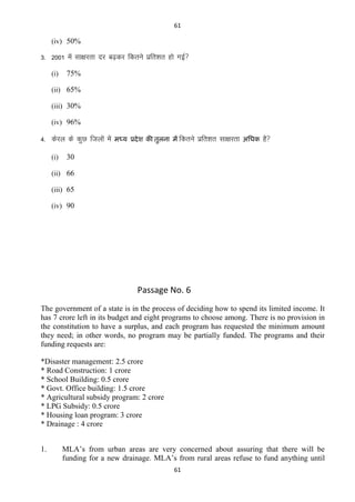 61

(iv) 50%

3- 2001 esa lk{kjrk nj c<+dj fdrus izfr”kr gks xbZ
(i)

75%

(ii) 65%
(iii) 30%
(iv) 96%

4- dsjy ds dqN ftyksa esa
(i)

भध्म प्रदे श की िुरना भं fdrus

izfr”kr lk{kjrk

अतधक

gS

30

(ii) 66
(iii) 65
(iv) 90

Passage No. 6
The government of a state is in the process of deciding how to spend its limited income. It
has 7 crore left in its budget and eight programs to choose among. There is no provision in
the constitution to have a surplus, and each program has requested the minimum amount
they need; in other words, no program may be partially funded. The programs and their
funding requests are:
*Disaster management: 2.5 crore
* Road Construction: 1 crore
* School Building: 0.5 crore
* Govt. Office building: 1.5 crore
* Agricultural subsidy program: 2 crore
* LPG Subsidy: 0.5 crore
* Housing loan program: 3 crore
* Drainage : 4 crore
1.

MLA’s from urban areas are very concerned about assuring that there will be
funding for a new drainage. MLA’s from rural areas refuse to fund anything until
61

 