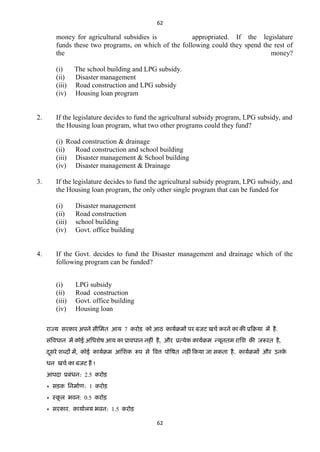 62

money for agricultural subsidies is
appropriated. If the legislature
funds these two programs, on which of the following could they spend the rest of
the
money?
(i)
(ii)
(iii)
(iv)

2.

The school building and LPG subsidy.
Disaster management
Road construction and LPG subsidy
Housing loan program

If the legislature decides to fund the agricultural subsidy program, LPG subsidy, and
the Housing loan program, what two other programs could they fund?
(i) Road construction & drainage
(ii)
Road construction and school building
(iii) Disaster management & School building
(iv) Disaster management & Drainage

3.

If the legislature decides to fund the agricultural subsidy program, LPG subsidy, and
the Housing loan program, the only other single program that can be funded for
(i)
(ii)
(iii)
(iv)

4.

Disaster management
Road construction
school building
Govt. office building

If the Govt. decides to fund the Disaster management and drainage which of the
following program can be funded?
(i)
(ii)
(iii)
(iv)

LPG subsidy
Road construction
Govt. office building
Housing loan

याज्म सयकाय अऩने सीतभि आम 7 कयोड़ को आठ कामाक्रभं ऩय फजि खचा कयने का की प्रटक्रमा भं है .
सॊववधान भं कोई अतधशेष आम का प्रावधान नहीॊ है , औय प्रत्मेक कामाक्रभ न्मूनिभ यातश की जरूयि है,
दसये शब्ददं भं, कोई कामाक्रभ आॊतशक रूऩ से ववत्त ऩोवषि नहीॊ टकमा जा सकिा है . कामाक्रभं औय उनक
े
ू
धन खचा का फजि हं !
आऩदा प्रफॊधन: 2.5 कयोड़
* सड़क तनभााण: 1 कयोड़
* स्कर बवन: 0.5 कयोड़
ू
* सयकाय. कामाारम बवन: 1.5 कयोड़
62

 