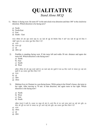 QUALITATIVE
Stand Alone MCQ
1). Manav is facing west. He turns 45° in the anti-clock-wise direction and then 180° in the clockwise
direction. Which direction is he facing now?
a)
b)
c)
d)

North
North-East
East
South – East

ekuo if”pe dh vksj eq[k djds [kM+k gSA og ?kM+h dh lqbZ dh foijhr fn”kk esa 45° rFkk ?kM+h dh lqbZ dh fn”kk esa
180° ?kwerk gSA vc mldk eq[k fdl fn”kk esa gS
a) mRrj
b) mRrj&iwoZ
c) iwoZ
d) nf{k.k&iwoZ
2)

Pratibha is standing facing west. If she turns left and walks 50 mtr. distance and again she
turns left. Which direction is she facing now?
a) North
b) East
c) South
d) West

a)
b)
c)
d)

izfrHkk if”pe dh vksj eq[k djds [kM+h gSA og igys ckbZ vksj eqM+rh gS rFkk 50 ehVj pyus ds i”pkr iqu% ckbZ vksj
eqM+rh gS vc mldk eq[k fdl fn”kk esa gS
mRrj
iwoZ
nf{k.k
if”pe
Mahima lives in Chennai in a sea-facing house. While going to her friend‟s house, she turns to
her right. After moving to 70 mtr. in that direction, she again turns to her right. Which
direction is she facing now?

3)

a)
b)
c)
d)

a)
b)
c)
d)

North
West
East
South

efgek psUubZ esa jgrh gSA mldk ?kj leqnz dh vksj gSA vius fe= ds ?kj tkrs le; igys og nkbZa vksj eqM+hA 70
ehVj dh nwjh r; djus ds i”pkr og iqu% vius nkbZ vksj eqM+hA vc mldk eq[k fdl fn”kk esa gS 
mRrj
if”pe
iwoZ
nf{k.k

1

 
