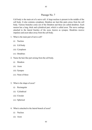 65

Passage No. 7
Cell body is the main art of a nerve cell. A large nucleus is present in the middle of the
cell body. It also contains cytoplasm. Dendron are hair-like parts arises from the cell
body. Various branches come out of the Dendron and these are called dendrites. Each
neuron has a long, thick and cylindrical part, which is called axon. The nerve endings
attached to the lateral braches of the axon, known as synapse. Dendrites receive
impulses and axon takes away from the cell body.
1. What is the main part of nerve cell?
(i)

Nucleus

(ii) Cell body
(iii) Cytoplasm
(iv) Dendrites

2. Name the hair-like part arising from the cell body.
(i)

Dendron

(ii) Axon
(iii) Synapse
(iv) None of these

3. What is the shape of axon?
(i)

Rectangular

(ii) Cylindrical
(iii) Circular
(iv) Spherical

4. What is attached to the lateral branch of axon?
(i)

Nucleus

(ii) Axon
65

 
