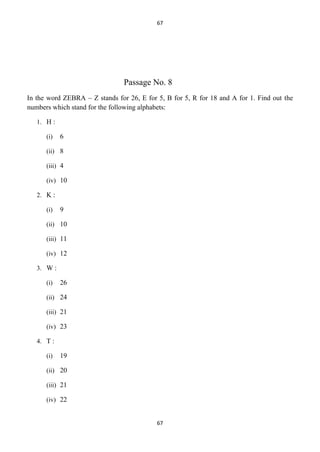 67

Passage No. 8
In the word ZEBRA – Z stands for 26, E for 5, B for 5, R for 18 and A for 1. Find out the
numbers which stand for the following alphabets:
1. H :
(i)

6

(ii) 8
(iii) 4
(iv) 10
2. K :
(i)

9

(ii) 10
(iii) 11
(iv) 12
3. W :
(i)

26

(ii) 24
(iii) 21
(iv) 23
4. T :
(i)

19

(ii) 20
(iii) 21
(iv) 22

67

 