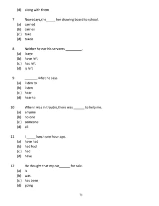 (d) along with them
7

Nowadays,she_____ her drawing board to school.
(a) carried
(b) carries
(c ) take
(d) taken

8

Neither he nor his servants _________.
(a) leave
(b) have left
(c ) has left
(d) is left

9

_______ what he says.
(a) listen to
(b) listen
(c ) hear
(d) hear to

10

When I was in trouble,there was ______ to help me.
(a) anyone
(b) no one
(c ) someone
(d) all

11

I _____ lunch one hour ago.
(a) have had
(b) had had
(c ) had
(d) have

12

He thought that my car______ for sale.
(a) is
(b) was
(c ) has been
(d) going
71

 