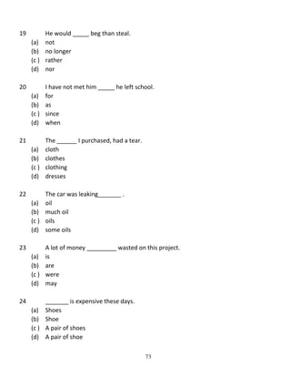 19

He would _____ beg than steal.
(a) not
(b) no longer
(c ) rather
(d) nor

20

I have not met him _____ he left school.
(a) for
(b) as
(c ) since
(d) when

21

The ______ I purchased, had a tear.
(a) cloth
(b) clothes
(c ) clothing
(d) dresses

22

The car was leaking_______ .
(a) oil
(b) much oil
(c ) oils
(d) some oils

23

A lot of money _________ wasted on this project.
(a) is
(b) are
(c ) were
(d) may

24

_______ is expensive these days.
(a) Shoes
(b) Shoe
(c ) A pair of shoes
(d) A pair of shoe
73

 