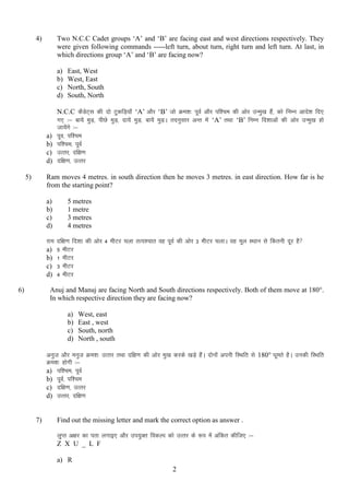 Two N.C.C Cadet groups „A‟ and „B‟ are facing east and west directions respectively. They
were given following commands -----left turn, about turn, right turn and left turn. At last, in
which directions group „A‟ and „B‟ are facing now?

4)

a)
b)
c)
d)

a)
b)
c)
d)
5)

East, West
West, East
North, South
South, North

N.C.C dSMsV~l dh nks VqdfM+;k¡ „A‟ vkSj „B‟ tks Øe”k% iwoZ vkSj if”pe dh vksj mUeq[k gSa] dks fuEu vkns”k fn,
x, %& ck;sa eqM+] ihNs eqM+] nk;sa eqM+] ck;sas eqM+A rnuqlkj vUr esa „A‟ rFkk „B‟ fuEu fn”kkvksa dh vksj mUeq[k gks
tk;sxs %&
a
iwo] if”pe
if”pe] iwoZ
mRrj] nf{k.k
nf{k.k] mRrj

Ram moves 4 metres. in south direction then he moves 3 metres. in east direction. How far is he
from the starting point?
a)
b)
c)
d)
jke
a)
b)
c)
d)

6)

5 metres
1 metre
3 metres
4 metres
nf{k.k fn”kk dh vksj 4 ehVj pyk rRi”pkr og iwoZ dh vksj 3 ehVj pykA og ewy LFkku ls fdruh nwj gS
5 ehVj
1 EkhVj
3 ehVj
4 ehVj

Anuj and Manuj are facing North and South directions respectively. Both of them move at 180°.
In which respective direction they are facing now?
a)
b)
c)
d)

West, east
East , west
South, north
North , south

vuqt vkSj euqt Øe”k% mRrj RkFkk nf{k.k dh vksj eq[k djds [kM+s gSaA nksuksa viuh fLFkfr ls 180° ?kwers gSA mudh fLFkfr
Øe”k% gksxh %&
a) if”pe] iwoZ
b) iwoZ] if”pe
c) nf{k.k] mRrj
d) mRrj] nf{k.k

7)

Find out the missing letter and mark the correct option as answer .
yqIr v{kj dk irk yxkb, vkSj mi;qDr fodYi dks mRrj ds :i esa vafdr dhft, %&
Z X U _ L F
a) R
2

 