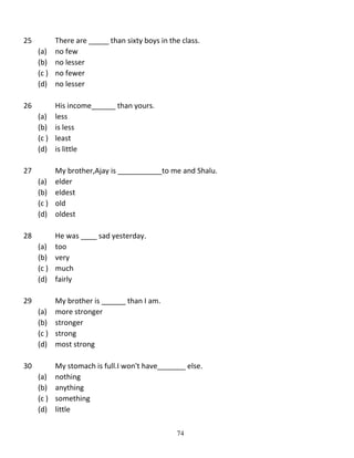 25

There are _____ than sixty boys in the class.
(a) no few
(b) no lesser
(c ) no fewer
(d) no lesser

26

His income______ than yours.
(a) less
(b) is less
(c ) least
(d) is little

27

My brother,Ajay is ___________to me and Shalu.
(a) elder
(b) eldest
(c ) old
(d) oldest

28

He was ____ sad yesterday.
(a) too
(b) very
(c ) much
(d) fairly

29

My brother is ______ than I am.
(a) more stronger
(b) stronger
(c ) strong
(d) most strong

30

My stomach is full.I won't have_______ else.
(a) nothing
(b) anything
(c ) something
(d) little
74

 