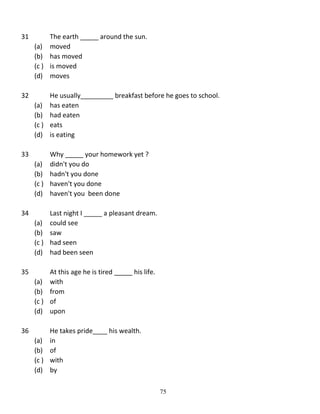 31

The earth _____ around the sun.
(a) moved
(b) has moved
(c ) is moved
(d) moves

32

He usually_________ breakfast before he goes to school.
(a) has eaten
(b) had eaten
(c ) eats
(d) is eating

33

Why _____ your homework yet ?
(a) didn't you do
(b) hadn't you done
(c ) haven't you done
(d) haven't you been done

34

Last night I _____ a pleasant dream.
(a) could see
(b) saw
(c ) had seen
(d) had been seen

35

At this age he is tired _____ his life.
(a) with
(b) from
(c ) of
(d) upon

36

He takes pride____ his wealth.
(a) in
(b) of
(c ) with
(d) by
75

 
