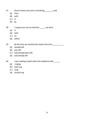 37

Due to heavy rains,she is trembling________ cold.
(a) from
(b) with
(c ) in
(d) by

38

I request you not to interfere _____ my work.
(a) in
(b) with
(c ) on
(d) within

39

By the time we reached the station the train __________.
(a) already left
(b) was left
(c ) had already been left
(d) had already left

40

I was reading a book when the telephone bell______.
(a) ringing
(b) had rung
(c ) rang
(d) should ring

76

 