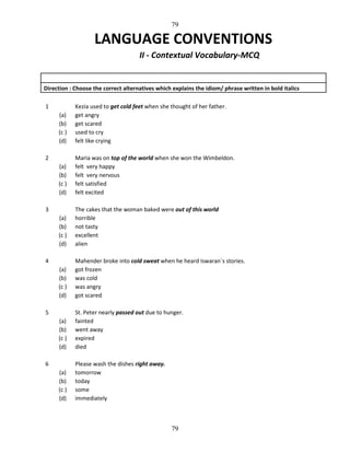 79

LANGUAGE CONVENTIONS
II - Contextual Vocabulary-MCQ

Direction : Choose the correct alternatives which explains the idiom/ phrase written in bold italics
1
(a)
(b)
(c )
(d)

Kezia used to get cold feet when she thought of her father.
get angry
get scared
used to cry
felt like crying

(a)
(b)
(c )
(d)

Maria was on top of the world when she won the Wimbeldon.
felt very happy
felt very nervous
felt satisfied
felt excited

(a)
(b)
(c )
(d)

The cakes that the woman baked were out of this world
horrible
not tasty
excellent
alien

(a)
(b)
(c )
(d)

Mahender broke into cold sweat when he heard Iswaran`s stories.
got frozen
was cold
was angry
got scared

(a)
(b)
(c )
(d)

St. Peter nearly passed out due to hunger.
fainted
went away
expired
died

(a)
(b)
(c )
(d)

Please wash the dishes right away.
tomorrow
today
some
immediately

2

3

4

5

6

79

 