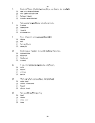 80
7
(a)
(b)
(c )
(d)

Einstein's Theory of Relativity showed time and distance in a new light.
new facts were discovered
new light was discovered
facts were given
theories were discussed

(a)
(b)
(c )
(d)

Toto was not on good terms with other animals.
friendly
not friendly
naughty
good relations

(a)
(b)
(c )
(d)

News of Sachin`s century spread like wildfire.
slowly
fast
here and there
yesterday

(a)
(b)
(c )
(d)

Einstein asked President Roosvelt to look into the matter.
to investigate
to search
to observe
to peep

(a)
(b)
(c )
(d)

It was raining cats and dogs causing a traffic jam.
softly
heavily
animals
gently

(a)
(b)
(c )
(d)

The Geography lesson went over Margie`s head.
understand
did not understand
forgot
did not forget

(a)
(b)
(c )
(d)

Tom loved to pull Margie`s leg.
laugh
irritate
make away
tease

8

9

10

11

12

13

80

 