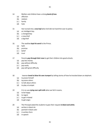 81

14
(a)
(b)
(c )
(d)

Mother and children have a strong bond of love.
affection
relation
family
hate

(a)
(b)
(c )
(d)

Hari turned into a new leaf when Anil did not hand him over to police.
an intelligent boy
a changed boy
a new thief
a big thief

(a)
(b)
(c )
(d)

The swallow kept his word to the Prince.
faith
promise
belief
trust

(a)
(b)
(c )
(d)

Parents pay through their nose to get their children into good schools.
pay less money
pay without difficulty
pay easily
pay with great difficulty

(a)
(b)
(c )
(d)

Iswaran loved to blow his own trumpet by telling stories of how he knocked down an elephant.
to praise himself
tp praise others
to talk about others
to play a trumpet

(a)
(b)
(c )
(d)

It is no use crying over spilt milk when we fail In exams.
to be happy
to regret
to get irritated
to get angry

(a)
(b)
(c )
(d)

The Principal asked the students to give their request in black and white.
written in black ink
painted in black color
in written form
in speech

15

16

17

18

19

20

81

 
