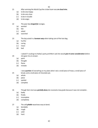 82
(a)
(b)
(c )
(d)

After winning the World Cup the cricket team was on cloud nine.
to be very happy
to be very close
to be in trouble
to be angry

(a)
(b)
(c )
(d)

The poor boy longed for oranges.
wanted
felt
asked
searched

(a)
(b)
(c )
(d)

The boy acted in a humane way when taking care of the lost dog.
hurtful
caring
mean
bad

(a)
(b)
(c )
(d)

I asked if I could go to Hailey's party,and Mom said she would give it some consideration before
she gave me an answer.
paint
thought
flame
mistake

(a)
(b)
(c )
(d)

I ate a portion of everything on my plate when I ate a small piece of meat, a small piece of
bread, and a small piece of chocolate pie.
whole
piece
spoiled
complete

(a)
(b)
(c )
(d)

Though Sita's test was partially done,she received a low grade because it was not complete .
badly
finally
incomplete
completely

(a)
(b)
(c )
(d)

The soft,pliable wood was easy to bend.
bendable
rough
solid
hard

21

22

23

24

25

26

27

82

 