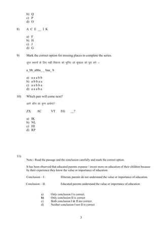 b) Q
c) P
d) O
8)

A C E __ I K
a)
b)
c)
d)

9)

F
H
J
G

Mark the correct option for missing places to complete the series.
yqIr LFkkuksa ds fy, lgh fodYi dks pqfu, tks J``a[kyk dks iwjk djs %&
a_bb_abba_ _ baa_ b
a)
b)
c)
d)

10)

aaabb
abbaa
aabba
aaaba

Which pair will come next?
vkxs dkSu lk ;qXe vk;sxk
ZX
a)
b)
c)
d)

AC

VT

EG

__?

IK
NL
HI
RP

11)
Note:- Read the passage and the conclusion carefully and mark the correct option.
It has been observed that educated parents expanse / invest more on education of their children because
by their experience they know the value or importance of education.
Conclusion – I :

Illiterate parents do not understand the value or importance of education.

Conclusion – II:

Educated parents understand the value or importance of education

a)
b)
c)
d)

Only conclusion I is correct.
Only conclusion II is correct
Both conclusion I & II are correct
Neither conclusion I nor II is correct

3

 