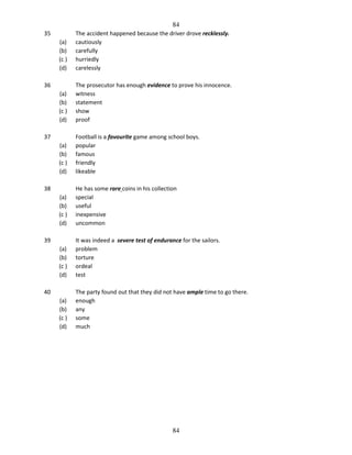 84
35
(a)
(b)
(c )
(d)

The accident happened because the driver drove recklessly.
cautiously
carefully
hurriedly
carelessly

(a)
(b)
(c )
(d)

The prosecutor has enough evidence to prove his innocence.
witness
statement
show
proof

(a)
(b)
(c )
(d)

Football is a favourite game among school boys.
popular
famous
friendly
likeable

(a)
(b)
(c )
(d)

He has some rare coins in his collection
special
useful
inexpensive
uncommon

(a)
(b)
(c )
(d)

It was indeed a severe test of endurance for the sailors.
problem
torture
ordeal
test

(a)
(b)
(c )
(d)

The party found out that they did not have ample time to go there.
enough
any
some
much

36

37

38

39

40

84

 