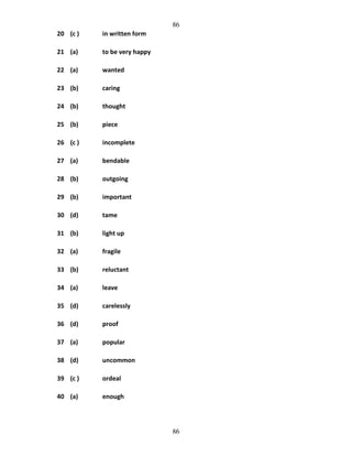 86
20 (c )

in written form

21 (a)

to be very happy

22 (a)

wanted

23 (b)

caring

24 (b)

thought

25 (b)

piece

26 (c )

incomplete

27 (a)

bendable

28 (b)

outgoing

29 (b)

important

30 (d)

tame

31 (b)

light up

32 (a)

fragile

33 (b)

reluctant

34 (a)

leave

35 (d)

carelessly

36 (d)

proof

37 (a)

popular

38 (d)

uncommon

39 (c )

ordeal

40 (a)

enough

86

 