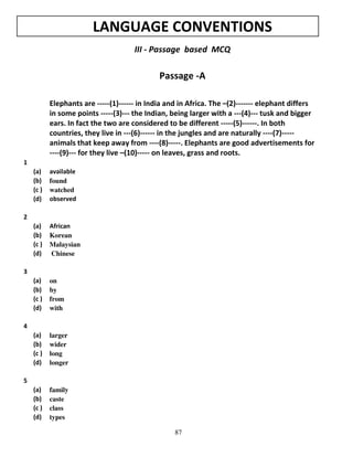 LANGUAGE CONVENTIONS
III - Passage based MCQ

Passage -A
Elephants are -----(1)------ in India and in Africa. The –(2)------- elephant differs
in some points -----(3)--- the Indian, being larger with a ---(4)--- tusk and bigger
ears. In fact the two are considered to be different -----(5)------. In both
countries, they live in ---(6)------ in the jungles and are naturally ----(7)----animals that keep away from ----(8)-----. Elephants are good advertisements for
----(9)--- for they live –(10)----- on leaves, grass and roots.
1
(a)
(b)
(c )
(d)

available
found
watched
observed

(a)
(b)
(c )
(d)

African
Korean
Malaysian
Chinese

(a)
(b)
(c )
(d)

on
by
from
with

(a)
(b)
(c )
(d)

larger
wider
long
longer

(a)
(b)
(c )
(d)

family
caste
class
types

2

3

4

5

87

 