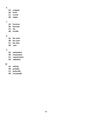 6
(a)
(b)
(c )
(d)

company
herds
crowds
singles

(a)
(b)
(c )
(d)

ferocious
fearsome
shy
terrible

(a)
(b)
(c )
(d)

the earth
the water
the cities
men

(a)
(b)
(c )
(d)

spiritualism
communism
vegetarianism
capitalism

(a)
(b)
(c )
(d)

entirely
partially
preferably
occasionally

7

8

9

10

88

 
