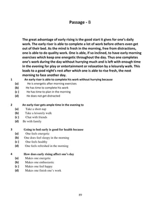 Passage - B

The great advantage of early rising is the good start it gives for one’s daily
work. The early riser is able to complete a lot of work before others even get
out of their bed. As the mind is fresh in the morning, free from distractions,
one is able to do quality work. One is able, if so inclined, to have early morning
exercises which keep one energetic throughout the day. Thus one completes
one’s work during the day without hurrying much and is left with enough time
in the evening for play or entertainment or relaxation by a leisurely walk. This
leads to a good night’s rest after which one is able to rise fresh, the next
morning to face another day.
1
(a)
(b)
(c )
(d)
2

An early riser is able to complete his work without hurrying because
He is energetic after morning exercises
He has time to complete his work
He has time to plan in the morning
He does not get distracted

(a)
(b)
(c )
(d)

An early riser gets ample time in the evening to
Take a short nap
Take a leisurely walk
Chat with friends
Be with family

(a)
(b)
(c )
(d)

Going to bed early is good for health because
One feels energetic
One does feel sleepy in the morning
One feels healthy
One feels refreshed in the morning

(a)
(b)
(c )
(d)

How does early rising affect one’s day
Makes one energetic
Makes one enthusiastic
Makes one feel happy
Makes one finish one’s work

3

4

89

 