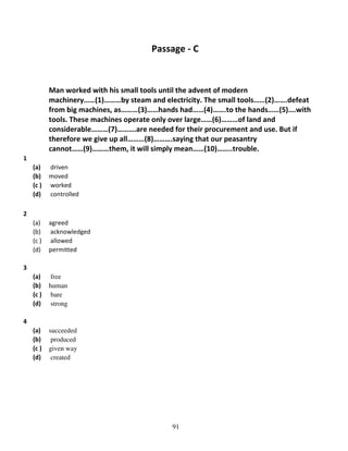 Passage - C

Man worked with his small tools until the advent of modern
machinery……(1)………by steam and electricity. The small tools……(2)…….defeat
from big machines, as………(3)……hands had……(4)…….to the hands……(5)….with
tools. These machines operate only over large……(6)………of land and
considerable………(7)……….are needed for their procurement and use. But if
therefore we give up all………(8)……….saying that our peasantry
cannot……(9)………them, it will simply mean……(10)……..trouble.
1
(a)
(b)
(c )
(d)

driven
moved
worked
controlled

(a)
(b)
(c )
(d)

agreed
acknowledged
allowed
permitted

(a)
(b)
(c )
(d)

free
human
bare
strong

(a)
(b)
(c )
(d)

succeeded
produced
given way
created

2

3

4

91

 