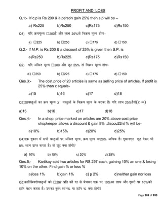 Page 103 of 280
PROFIT AND LOSS
Q.1:- If c.p is Rs 200 & a person gain 25% then s.p will be –
a) Rs225 b)Rs250 c)Rs175 d)Rs150
Q1) ₹200 25%
a) ₹225 b) ₹250 c) ₹175 d) ₹150
Q.2:- If M.P. is Rs 200 & a discount of 25% is given then S.P. is
a)Rs250 b)Rs225 c)Rs175 d)Rs150
Q2) ₹200 25%
a) ₹250 b) ₹225 c) ₹175 d) ₹150
Qes.3:- The cost price of 20 articles is same as selling price of articles. If profit is
25% than x equals-
a)15 b)16 c)17 d)18
Q3)20 𝑥 25% 𝑥 =
a)15 b)16 c)17 d)18
Qes.4:- In a shop, price marked on articles are 20% above cost price
shopkeeper allows a discount & gain 8% ,discou22nt % will be-
a)10% b)15% c)20% d)25%
Q4) 20%
8%
a) 10% b) 15% c) 20% d) 25%
Qes.5:- Kartikay sold two articles for RS 297 each, gaining 10% an one & losing
10% on the other. Find gain % or loss %
a)loss 1% b)gain 1% c) p 2% d)neither gain nor loss
Q5) ₹297 10% 10%
% %
 