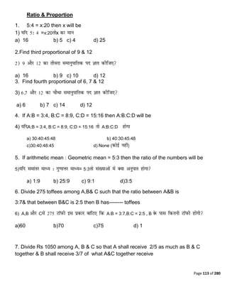 Page 113 of 280
Ratio & Proportion
1. 5:4 = x:20 then x will be
1) =x:20 x
a) 16 b) 5 c) 4 d) 25
2.Find third proportional of 9 & 12
a) 16 b) 9 c) 10 d) 12
3. Find fourth proportional of 6, 7 & 12
3)
a) 6 b) 7 c) 14 d) 12
4. If A:B = 3:4, B:C = 8:9, C:D = 15:16 then A:B:C:D will be
4) A:B = 3:4, B:C = 8:9, C:D = 15:16 A:B:C:D
a) 30:40:45:48 b) 40:30:45:48
c)30:40:48:45 d) None ( )
5. If arithmetic mean : Geometric mean = 5:3 then the ratio of the numbers will be
5) = 5:3
a) 1:9 b) 25:9 c) 9:1 d)3:5
6. Divide 275 toffees among A,B& C such that the ratio between A&B is
3:7& that between B&C is 2:5 then B has-------- toffees
6) A,B C A:B = 3:7,B:C = 2:5 , B
a)60 b)70 c)75 d) 1
7. Divide Rs 1050 among A, B & C so that A shall receive 2/5 as much as B & C
together & B shall receive 3/7 of what A&C together receive
 