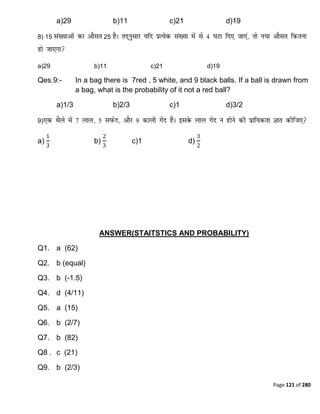 Page 121 of 280
a)29 b)11 c)21 d)19
8) 15 25
a)29 b)11 c)21 d)19
Qes.9:- In a bag there is 7red , 5 white, and 9 black balls. If a ball is drawn from
a bag, what is the probability of it not a red ball?
a)1/3 b)2/3 c)1 d)3/2
9)
a)
1
3
b)
2
3
c)1 d)
3
2
ANSWER(STAITSTICS AND PROBABILITY)
Q1. a (62)
Q2. b (equal)
Q3. b (-1.5)
Q4. d (4/11)
Q5. a (15)
Q6. b (2/7)
Q7. b (82)
Q8 . c (21)
Q9. b (2/3)
 