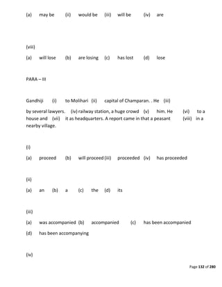 Page 132 of 280
(a) may be (ii) would be (iii) will be (iv) are
(viii)
(a) will lose (b) are losing (c) has lost (d) lose
PARA – III
Gandhiji (i) to Molihari (ii) capital of Champaran. . He (iii)
by several lawyers. (iv) railway station, a huge crowd (v) him. He (vi) to a
house and (vii) it as headquarters. A report came in that a peasant (viii) in a
nearby village.
(i)
(a) proceed (b) will proceed (iii) proceeded (iv) has proceeded
(ii)
(a) an (b) a (c) the (d) its
(iii)
(a) was accompanied (b) accompanied (c) has been accompanied
(d) has been accompanying
(iv)
 