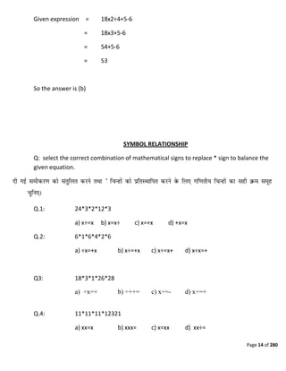 Page 14 of 280
Given expression = 18x2÷4+5-6
= 18x3+5-6
= 54+5-6
= 53
So the answer is (b)
SYMBOL RELATIONSHIP
Q: select the correct combination of mathematical signs to replace * sign to balance the
given equation.
Q.1: 24*3*2*12*3
a) x÷=x b) x=x÷ c) x=+x d) +x=x
Q.2: 6*1*6*4*2*6
a) ÷x=+x b) x÷=+x c) x÷=x+ d) x÷x=+
Q3: 18*3*1*26*28
a) ÷x=+ b) ÷++= c) x÷=- d) x÷=+
Q.4: 11*11*11*12321
a) xx=x b) xxx= c) x=xx d) xx÷=
 