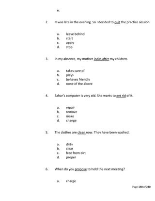 Page 140 of 280
e.
2. It was late in the evening. So I decided to quit the practice session.
a. leave behind
b. start
c. apply
d. stop
3. In my absence, my mother looks after my children.
a. takes care of
b. plays
c. behaves friendly
d. none of the above
4. Sahar’s computer is very old. She wants to get rid of it.
a. repair
b. remove
c. make
d. change
5. The clothes are clean now. They have been washed.
a. dirty
b. clear
c. free from dirt
d. proper
6. When do you propose to hold the next meeting?
a. charge
 