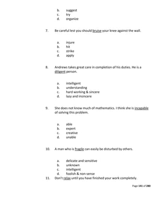 Page 141 of 280
b. suggest
c. try
d. organize
7. Be careful lest you should bruise your knee against the wall.
a. injure
b. hit
c. strike
d. apply
8. Andrews takes great care in completion of his duties. He is a
diligent person.
a. intelligent
b. understanding
c. hard working & sincere
d. lazy and insincere
9. She does not know much of mathematics. I think she is incapable
of solving this problem.
a. able
b. expert
c. creative
d. unable
10. A man who is fragile can easily be disturbed by others.
a. delicate and sensitive
b. unknown
c. intelligent
d. foolish & non-sense
11. Don’t relax until you have finished your work completely.
 