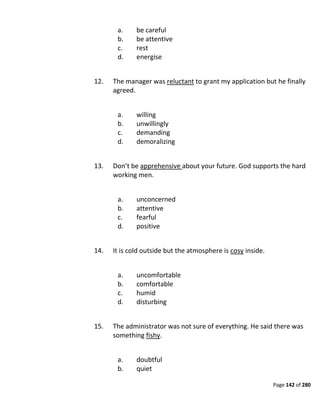 Page 142 of 280
a. be careful
b. be attentive
c. rest
d. energise
12. The manager was reluctant to grant my application but he finally
agreed.
a. willing
b. unwillingly
c. demanding
d. demoralizing
13. Don’t be apprehensive about your future. God supports the hard
working men.
a. unconcerned
b. attentive
c. fearful
d. positive
14. It is cold outside but the atmosphere is cosy inside.
a. uncomfortable
b. comfortable
c. humid
d. disturbing
15. The administrator was not sure of everything. He said there was
something fishy.
a. doubtful
b. quiet
 