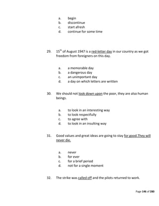 Page 146 of 280
a. begin
b. discontinue
c. start afresh
d. continue for some time
29. 15th
of August 1947 is a red-letter day in our country as we got
freedom from foreigners on this day.
a. a memorable day
b. a dangerous day
c. an unimportant day
d. a day on which letters are written
30. We should not look down upon the poor, they are also human
beings.
a. to look in an interesting way
b. to look respectfully
c. to agree with
d. to look in an insulting way
31. Good values and great ideas are going to stay for good.They will
never die.
a. never
b. for ever
c. for a brief period
d. not for a single moment
32. The strike was called off and the pilots returned to work.
 
