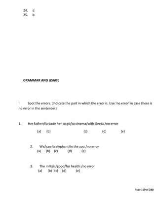 Page 160 of 280
24. d
25. b
GRAMMAR AND USAGE
I Spot the errors. (Indicate the part in which the error is. Use ‘no error’ in case there is
no error in the sentences)
1. Her father/forbade her to go/to cinema/with Geeta./no error
(a) (b) (c) (d) (e)
2. We/saw/a elephant/in the zoo./no error
(a) (b) (c) (d) (e)
3. The milk/is/good/for health./no error
(a) (b) (c) (d) (e)
 