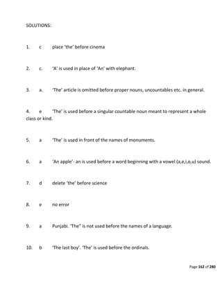 Page 162 of 280
SOLUTIONS:
1. c place ‘the’ before cinema
2. c. ‘A’ is used in place of ‘An’ with elephant.
3. a. ‘The’ article is omitted before proper nouns, uncountables etc. in general.
4. e ‘The’ is used before a singular countable noun meant to represent a whole
class or kind.
5. a ‘The’ is used in front of the names of monuments.
6. a ‘An apple’- an is used before a word beginning with a vowel (a,e,i,o,u) sound.
7. d delete ‘the’ before science
8. e no error
9. a Punjabi. ‘The” is not used before the names of a language.
10. b ‘The last boy’. ‘The’ is used before the ordinals.
 