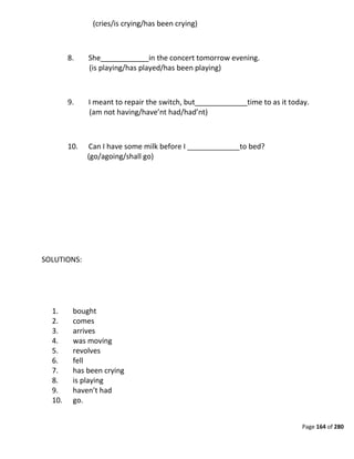 Page 164 of 280
(cries/is crying/has been crying)
8. She____________in the concert tomorrow evening.
(is playing/has played/has been playing)
9. I meant to repair the switch, but_____________time to as it today.
(am not having/have’nt had/had’nt)
10. Can I have some milk before I _____________to bed?
(go/agoing/shall go)
SOLUTIONS:
1. bought
2. comes
3. arrives
4. was moving
5. revolves
6. fell
7. has been crying
8. is playing
9. haven’t had
10. go.
 