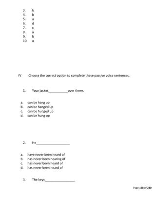 Page 168 of 280
3. b
4. b
5. a
6. d
7. c
8. a
9. b
10. a
IV Choose the correct option to complete these passive voice sentences.
1. Your jacket___________over there.
a. can be hang up
b. can be hanged up
c. can be hunged up
d. can be hung up
2. He___________________
a. have never been heard of
b. has never been hearing of
c. has never been heard of
d. has never been heard of
3. The keys_________________
 