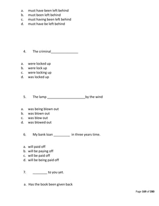 Page 169 of 280
a. must have been left behind
b. must been left behind
c. must having been left behind
d. must have be left behind
4. The criminal_______________
a. were locked up
b. were lock up
c. were locking up
d. was locked up
5. The lamp _____________________by the wind
a. was being blown out
b. was blown out
c. was blow out
d. was blowed out
6. My bank loan _________ in three years time.
a. will paid off
b. will be paying off
c. will be paid off
d. will be being paid off
7. ________ to you yet.
a. Has the book been given back
 