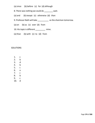 Page 174 of 280
(a) since (b) before (c) for (d) although
8. There was nothing we could do ________ wait.
(a) and (b) except (c) otherwise (d) than
9. Professor Nath will take __________ as the chairman tomorrow.
(a) on (b) as (c) over (d) from
10. His topic is different _________ mine.
(a) than (b) with (c) to (d) from
SOLUTIONS
1. c
2. b
3. d
4. b
5. c
6. a
7. c
8. b
9. c
10. d
 